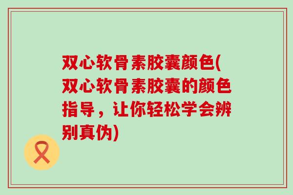 双心软骨素胶囊颜色(双心软骨素胶囊的颜色指导，让你轻松学会辨别真伪)
