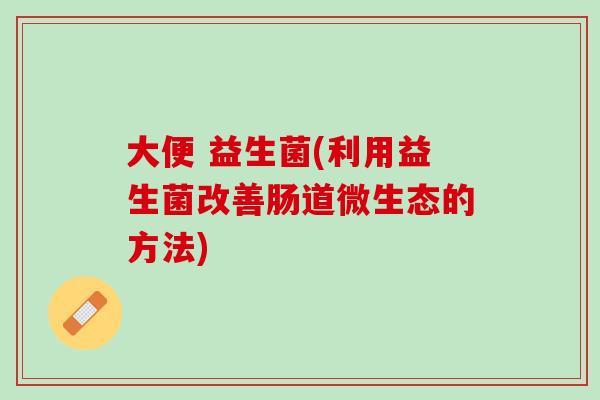 大便 益生菌(利用益生菌改善肠道微生态的方法)
