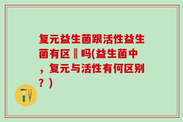 复元益生菌跟活性益生菌有区別吗(益生菌中，复元与活性有何区别？)