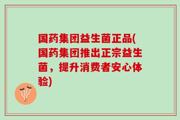 国药集团益生菌正品(国药集团推出正宗益生菌，提升消费者安心体验)