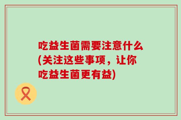 吃益生菌需要注意什么(关注这些事项，让你吃益生菌更有益)