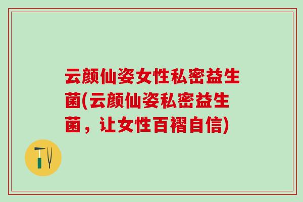 云颜仙姿女性私密益生菌(云颜仙姿私密益生菌，让女性百褶自信)