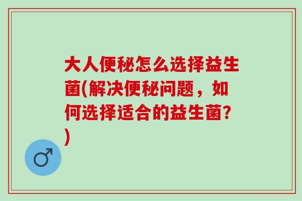 大人便秘怎么选择益生菌(解决便秘问题，如何选择适合的益生菌？)