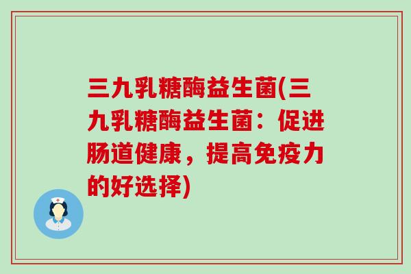 三九乳糖酶益生菌(三九乳糖酶益生菌：促进肠道健康，提高免疫力的好选择)