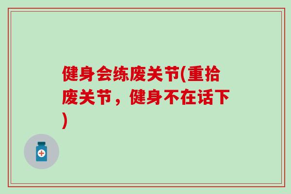 健身会练废关节(重拾废关节，健身不在话下)