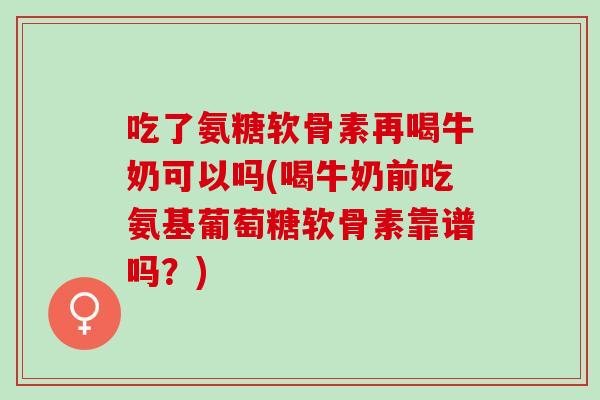 吃了氨糖软骨素再喝牛奶可以吗(喝牛奶前吃氨基葡萄糖软骨素靠谱吗？)