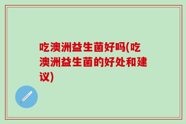 吃澳洲益生菌好吗(吃澳洲益生菌的好处和建议)
