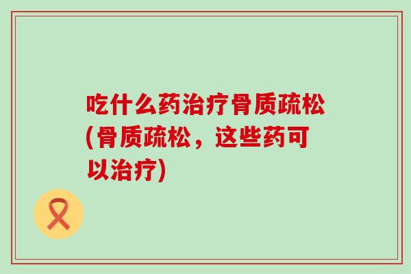吃什么药治疗骨质疏松(骨质疏松，这些药可以治疗)