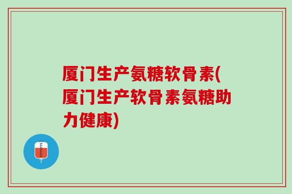 厦门生产氨糖软骨素(厦门生产软骨素氨糖助力健康)