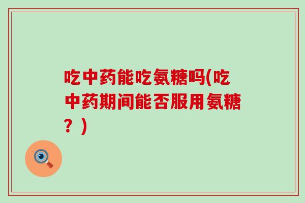 吃中药能吃氨糖吗(吃中药期间能否服用氨糖？)