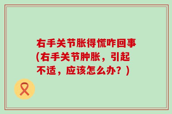 右手关节胀得慌咋回事(右手关节肿胀，引起不适，应该怎么办？)