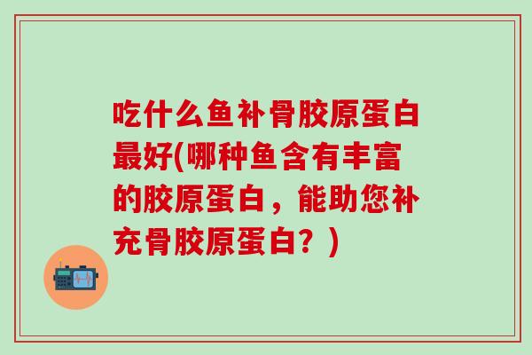 吃什么鱼补骨胶原蛋白最好(哪种鱼含有丰富的胶原蛋白，能助您补充骨胶原蛋白？)