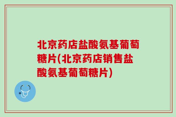 北京药店盐酸氨基葡萄糖片(北京药店销售盐酸氨基葡萄糖片)
