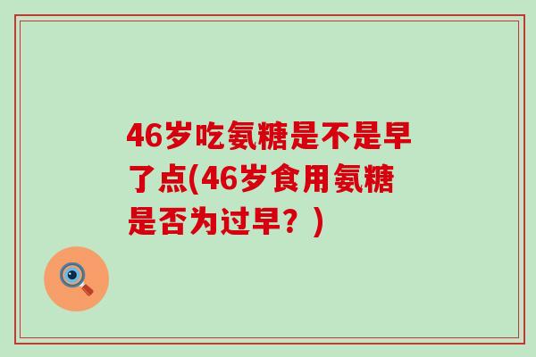 46岁吃氨糖是不是早了点(46岁食用氨糖是否为过早？)