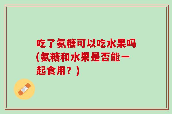 吃了氨糖可以吃水果吗(氨糖和水果是否能一起食用？)
