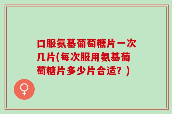 口服氨基葡萄糖片一次几片(每次服用氨基葡萄糖片多少片合适？)