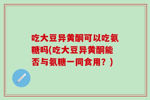 吃大豆异黄酮可以吃氨糖吗(吃大豆异黄酮能否与氨糖一同食用？)
