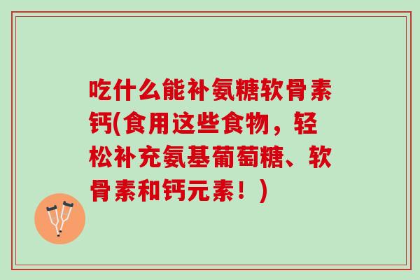 吃什么能补氨糖软骨素钙(食用这些食物，轻松补充氨基葡萄糖、软骨素和钙元素！)