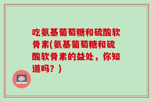 吃氨基葡萄糖和硫酸软骨素(氨基葡萄糖和硫酸软骨素的益处，你知道吗？)