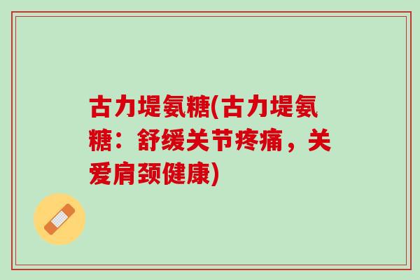 古力堤氨糖(古力堤氨糖：舒缓关节疼痛，关爱肩颈健康)