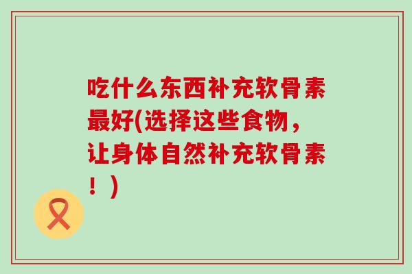 吃什么东西补充软骨素最好(选择这些食物，让身体自然补充软骨素！)