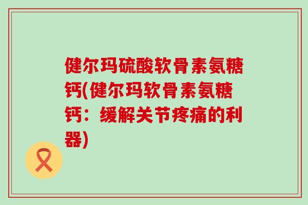 健尔玛硫酸软骨素氨糖钙(健尔玛软骨素氨糖钙：缓解关节疼痛的利器)