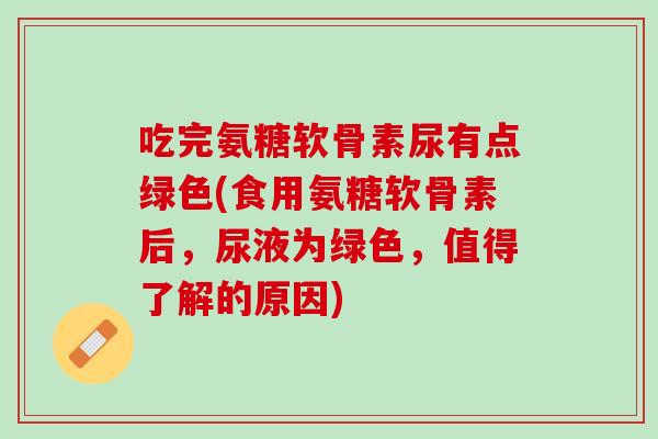 吃完氨糖软骨素尿有点绿色(食用氨糖软骨素后，尿液为绿色，值得了解的原因)