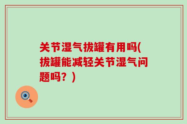 关节湿气拔罐有用吗(拔罐能减轻关节湿气问题吗？)