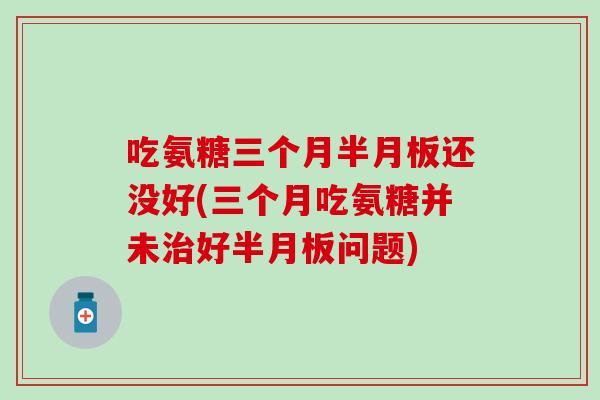 吃氨糖三个月半月板还没好(三个月吃氨糖并未治好半月板问题)