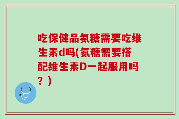 吃保健品氨糖需要吃维生素d吗(氨糖需要搭配维生素D一起服用吗？)