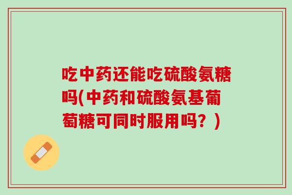 吃中药还能吃硫酸氨糖吗(中药和硫酸氨基葡萄糖可同时服用吗？)