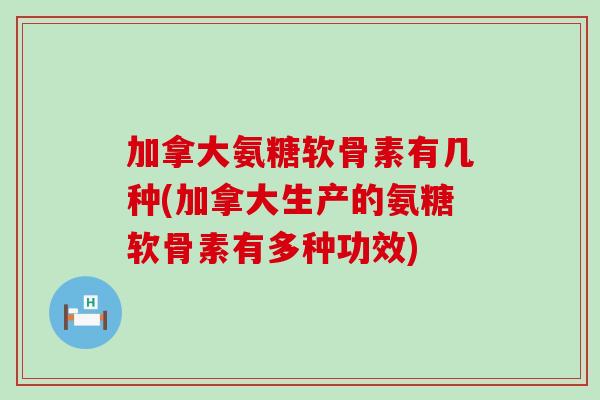 加拿大氨糖软骨素有几种(加拿大生产的氨糖软骨素有多种功效)