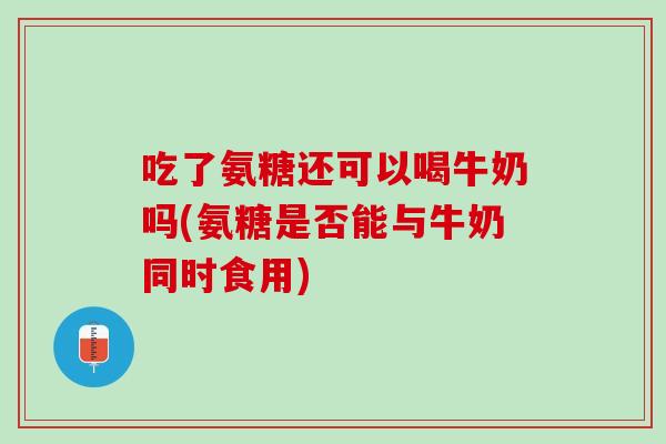 吃了氨糖还可以喝牛奶吗(氨糖是否能与牛奶同时食用)
