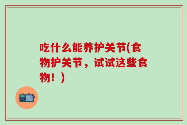 吃什么能养护关节(食物护关节，试试这些食物！)
