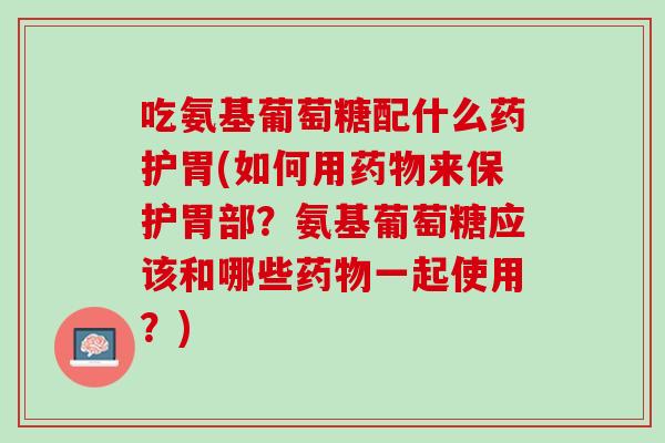 吃氨基葡萄糖配什么药护胃(如何用药物来保护胃部？氨基葡萄糖应该和哪些药物一起使用？)