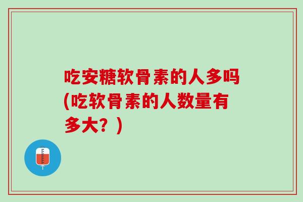 吃安糖软骨素的人多吗(吃软骨素的人数量有多大？)