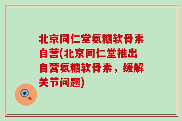北京同仁堂氨糖软骨素自营(北京同仁堂推出自营氨糖软骨素，缓解关节问题)
