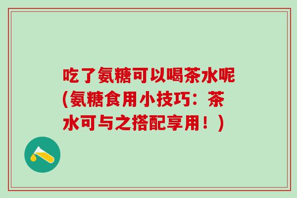 吃了氨糖可以喝茶水呢(氨糖食用小技巧：茶水可与之搭配享用！)