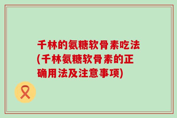 千林的氨糖软骨素吃法(千林氨糖软骨素的正确用法及注意事项)