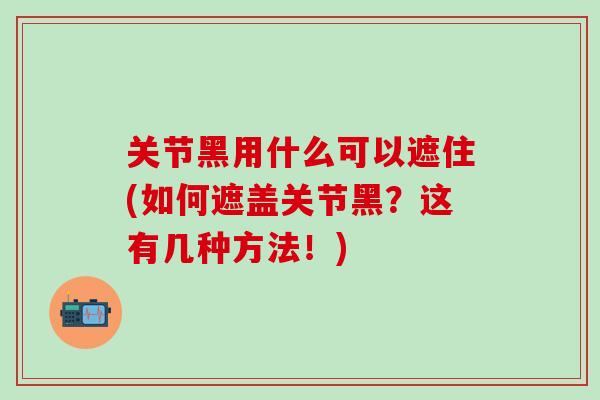 关节黑用什么可以遮住(如何遮盖关节黑？这有几种方法！)