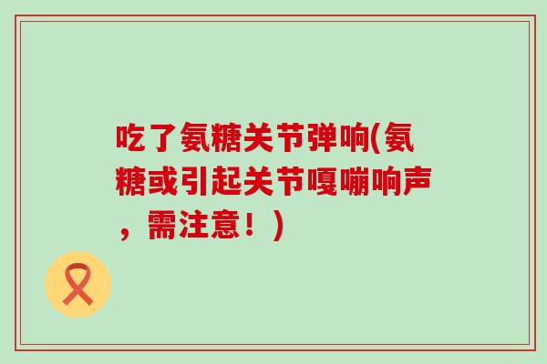 吃了氨糖关节弹响(氨糖或引起关节嘎嘣响声，需注意！)