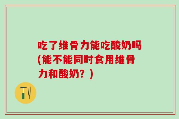 吃了维骨力能吃酸奶吗(能不能同时食用维骨力和酸奶？)