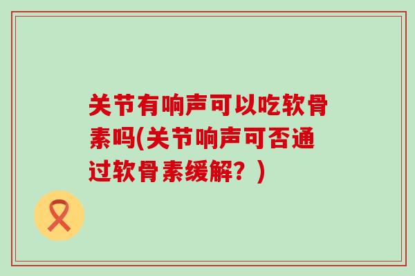 关节有响声可以吃软骨素吗(关节响声可否通过软骨素缓解？)