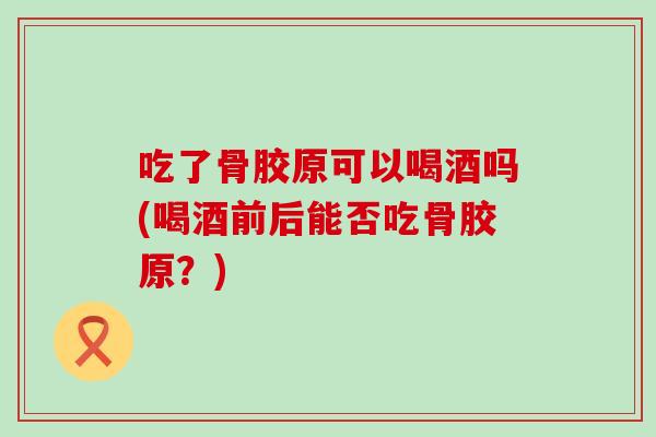 吃了骨胶原可以喝酒吗(喝酒前后能否吃骨胶原？)