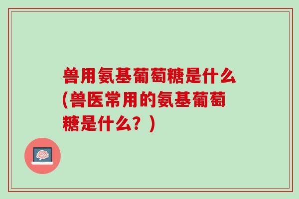 兽用氨基葡萄糖是什么(兽医常用的氨基葡萄糖是什么？)