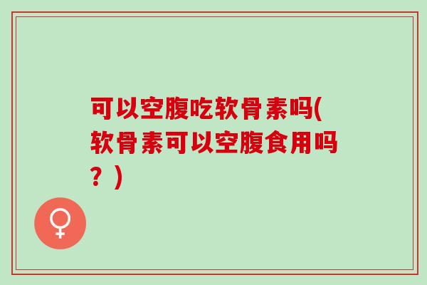 可以空腹吃软骨素吗(软骨素可以空腹食用吗？)