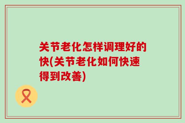 关节老化怎样调理好的快(关节老化如何快速得到改善)