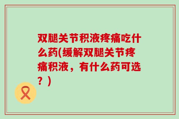 双腿关节积液疼痛吃什么药(缓解双腿关节疼痛积液，有什么药可选？)