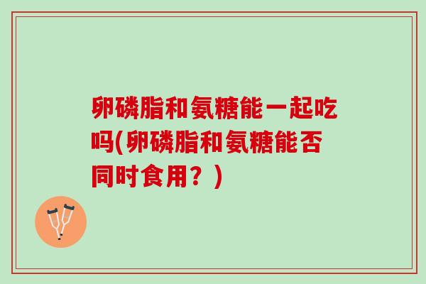 卵磷脂和氨糖能一起吃吗(卵磷脂和氨糖能否同时食用？)