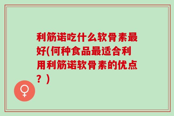利筋诺吃什么软骨素最好(何种食品最适合利用利筋诺软骨素的优点？)